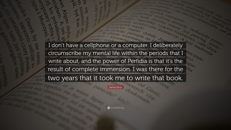 James Ellroy Quote: “I don’t have a cellphone or a computer. I deliberately circumscribe my mental life within the periods that I write about, and the power of Perfidia is that it’s the result of complete immersion. I was there for the two years that it took me to write that book.”