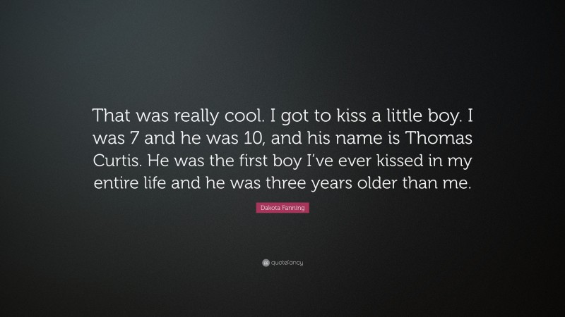Dakota Fanning Quote: “That was really cool. I got to kiss a little boy. I was 7 and he was 10, and his name is Thomas Curtis. He was the first boy I’ve ever kissed in my entire life and he was three years older than me.”