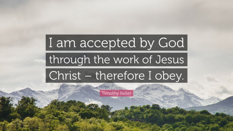 Timothy Keller Quote: “I am accepted by God through the work of Jesus Christ – therefore I obey.”