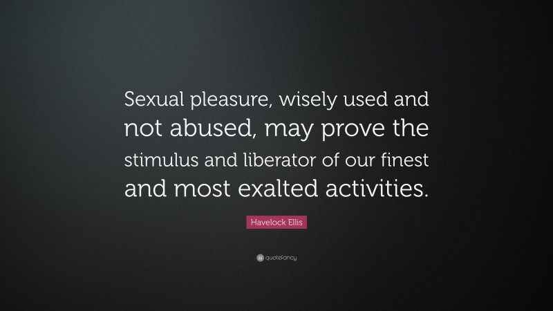 Havelock Ellis Quote: “Sexual pleasure, wisely used and not abused, may prove the stimulus and liberator of our finest and most exalted activities.”