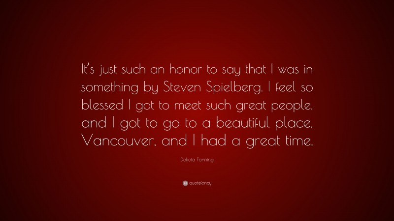Dakota Fanning Quote: “It’s just such an honor to say that I was in something by Steven Spielberg. I feel so blessed I got to meet such great people, and I got to go to a beautiful place, Vancouver, and I had a great time.”