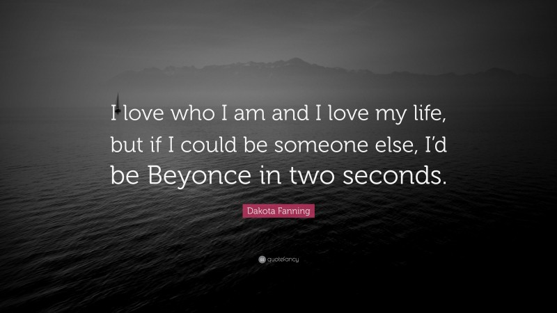 Dakota Fanning Quote: “I love who I am and I love my life, but if I could be someone else, I’d be Beyonce in two seconds.”