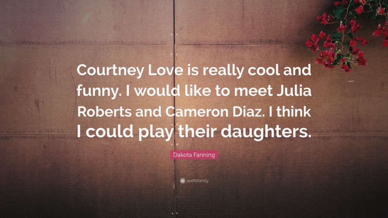 Dakota Fanning Quote: “Courtney Love is really cool and funny. I would like to meet Julia Roberts and Cameron Diaz. I think I could play their daughters.”