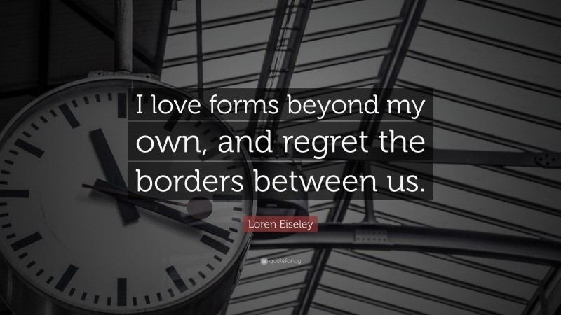 Loren Eiseley Quote: “I love forms beyond my own, and regret the borders between us.”
