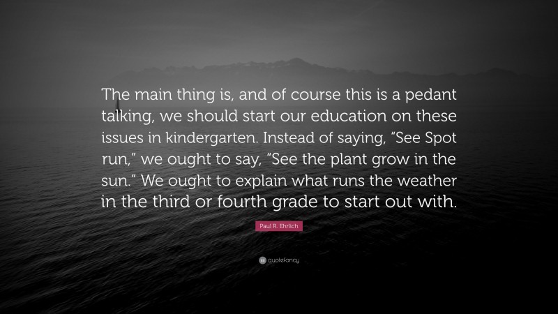 Paul R. Ehrlich Quote: “The main thing is, and of course this is a pedant talking, we should start our education on these issues in kindergarten. Instead of saying, “See Spot run,” we ought to say, “See the plant grow in the sun.” We ought to explain what runs the weather in the third or fourth grade to start out with.”