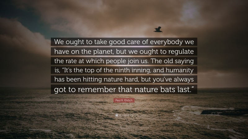 Paul R. Ehrlich Quote: “We ought to take good care of everybody we have on the planet, but we ought to regulate the rate at which people join us. The old saying is, “It’s the top of the ninth inning, and humanity has been hitting nature hard, but you’ve always got to remember that nature bats last.””