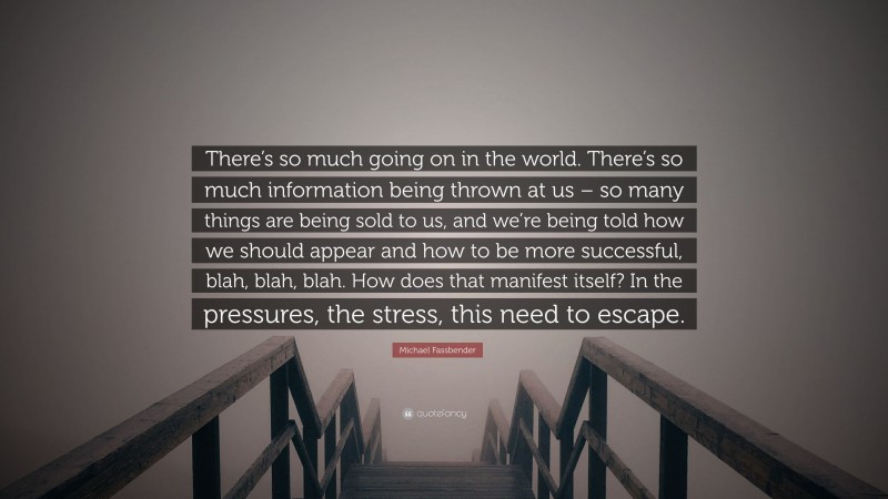 Michael Fassbender Quote: “There’s so much going on in the world. There’s so much information being thrown at us – so many things are being sold to us, and we’re being told how we should appear and how to be more successful, blah, blah, blah. How does that manifest itself? In the pressures, the stress, this need to escape.”