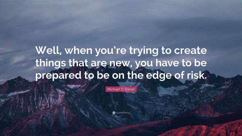 Michael D. Eisner Quote: “Well, when you’re trying to create things that are new, you have to be prepared to be on the edge of risk.”