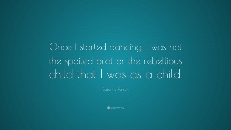 Suzanne Farrell Quote: “Once I started dancing, I was not the spoiled brat or the rebellious child that I was as a child.”