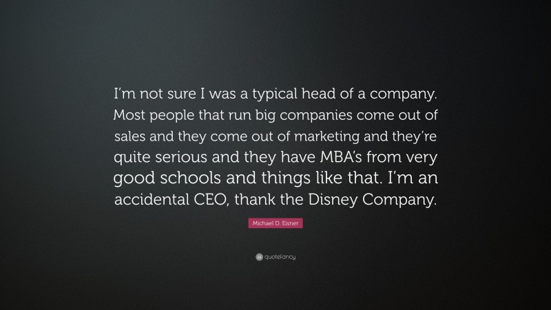 Michael D. Eisner Quote: “I’m not sure I was a typical head of a company. Most people that run big companies come out of sales and they come out of marketing and they’re quite serious and they have MBA’s from very good schools and things like that. I’m an accidental CEO, thank the Disney Company.”