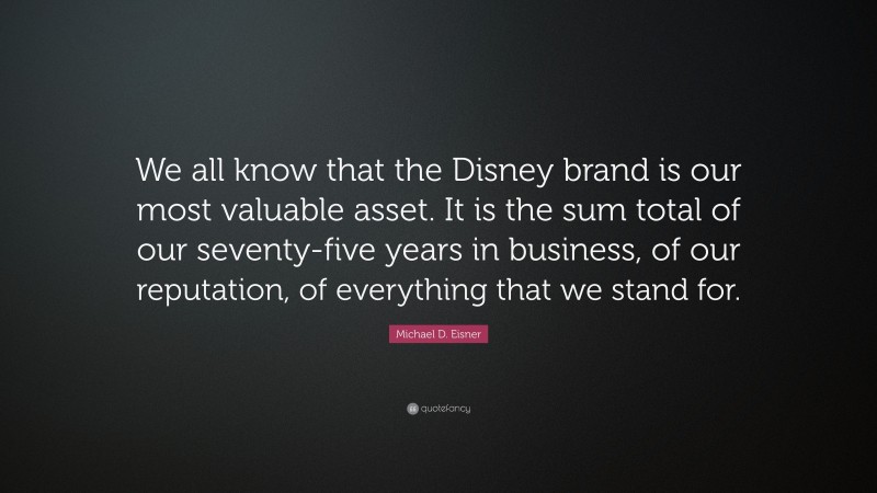 Michael D. Eisner Quote: “We all know that the Disney brand is our most valuable asset. It is the sum total of our seventy-five years in business, of our reputation, of everything that we stand for.”