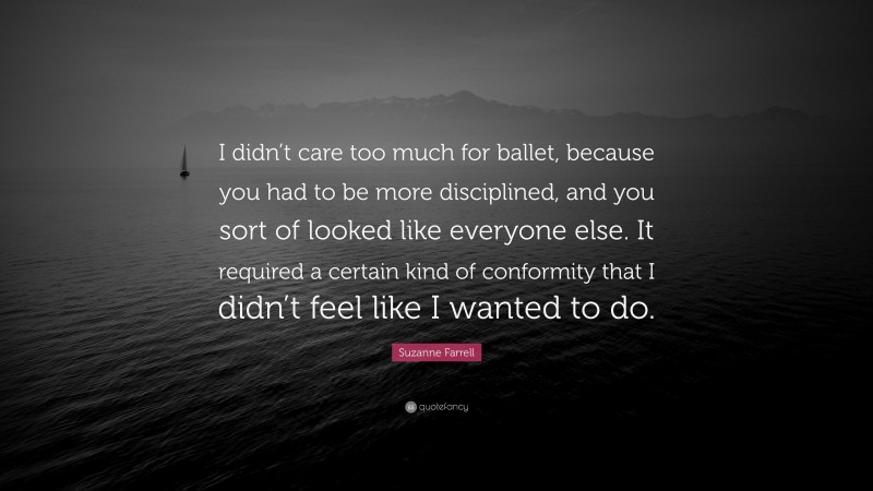 Suzanne Farrell Quote: “I didn’t care too much for ballet, because you had to be more disciplined, and you sort of looked like everyone else. It required a certain kind of conformity that I didn’t feel like I wanted to do.”