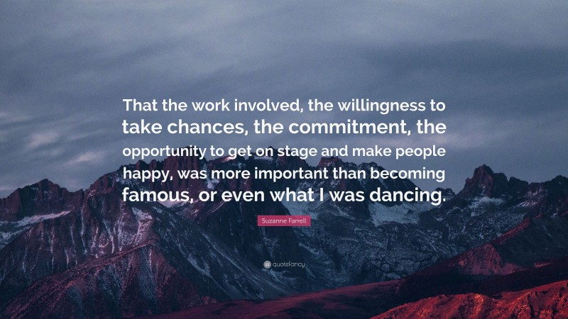 Suzanne Farrell Quote: “That the work involved, the willingness to take chances, the commitment, the opportunity to get on stage and make people happy, was more important than becoming famous, or even what I was dancing.”