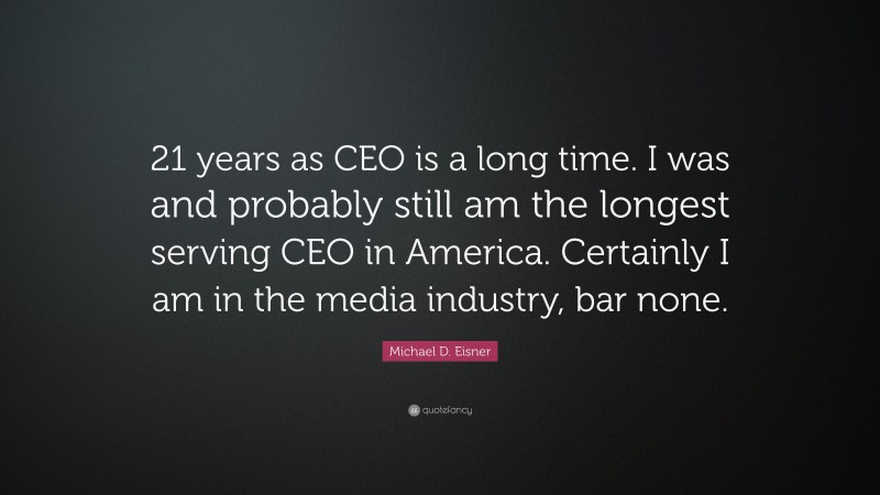 Michael D. Eisner Quote: “21 years as CEO is a long time. I was and probably still am the longest serving CEO in America. Certainly I am in the media industry, bar none.”