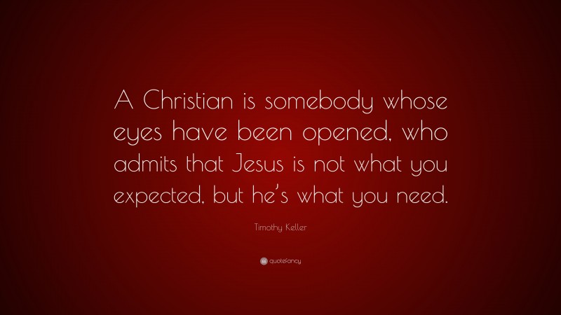 Timothy Keller Quote: “A Christian is somebody whose eyes have been opened, who admits that Jesus is not what you expected, but he’s what you need.”
