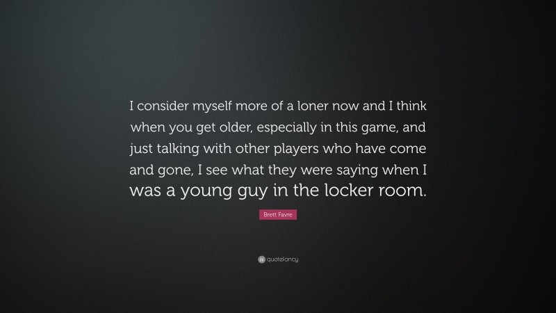 Brett Favre Quote: “I consider myself more of a loner now and I think when you get older, especially in this game, and just talking with other players who have come and gone, I see what they were saying when I was a young guy in the locker room.”