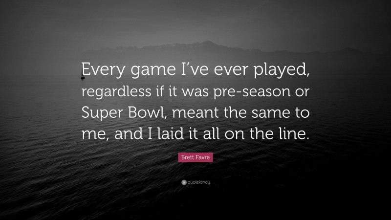 Brett Favre Quote: “Every game I’ve ever played, regardless if it was pre-season or Super Bowl, meant the same to me, and I laid it all on the line.”