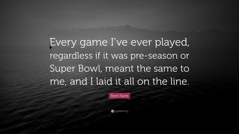 Brett Favre Quote: “Every game I’ve ever played, regardless if it was pre-season or Super Bowl, meant the same to me, and I laid it all on the line.”