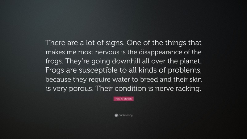 Paul R. Ehrlich Quote: “There are a lot of signs. One of the things that makes me most nervous is the disappearance of the frogs. They’re going downhill all over the planet. Frogs are susceptible to all kinds of problems, because they require water to breed and their skin is very porous. Their condition is nerve racking.”