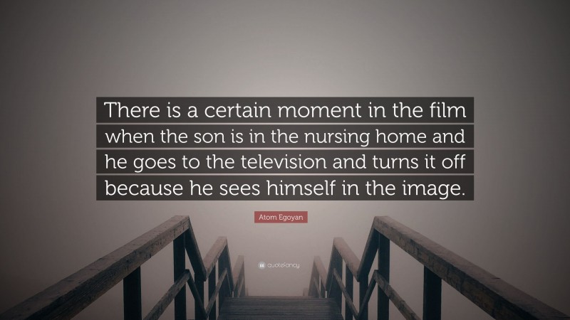 Atom Egoyan Quote: “There is a certain moment in the film when the son is in the nursing home and he goes to the television and turns it off because he sees himself in the image.”