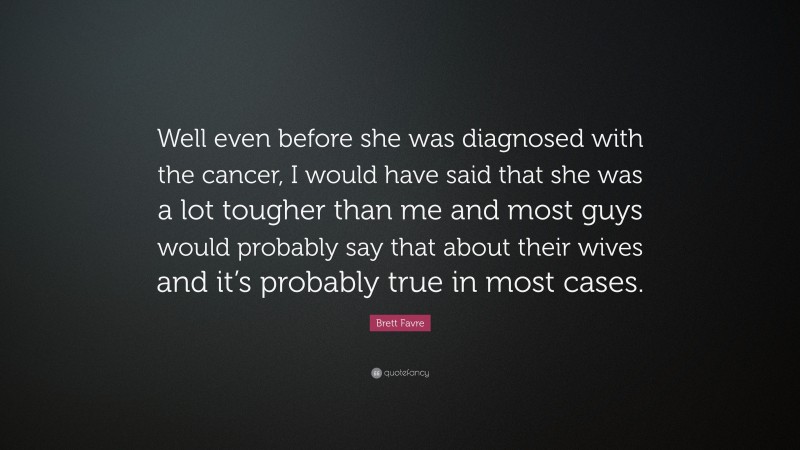 Brett Favre Quote: “Well even before she was diagnosed with the cancer, I would have said that she was a lot tougher than me and most guys would probably say that about their wives and it’s probably true in most cases.”