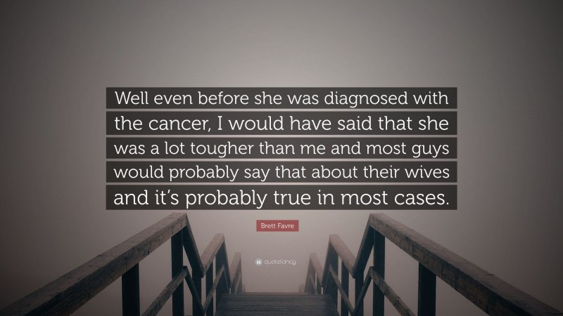 Brett Favre Quote: “Well even before she was diagnosed with the cancer, I would have said that she was a lot tougher than me and most guys would probably say that about their wives and it’s probably true in most cases.”