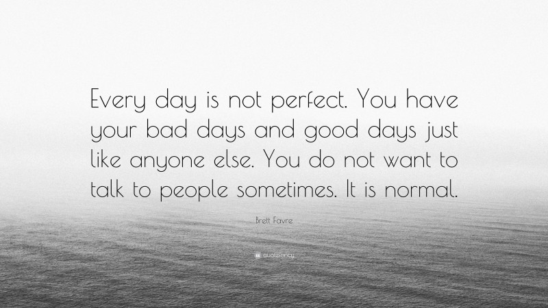 Brett Favre Quote: “Every day is not perfect. You have your bad days and good days just like anyone else. You do not want to talk to people sometimes. It is normal.”