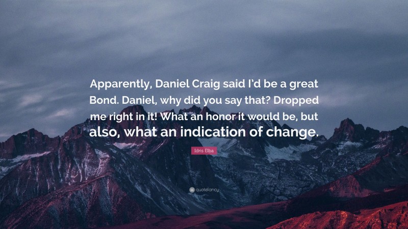 Idris Elba Quote: “Apparently, Daniel Craig said I’d be a great Bond. Daniel, why did you say that? Dropped me right in it! What an honor it would be, but also, what an indication of change.”
