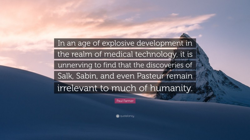 Paul Farmer Quote: “In an age of explosive development in the realm of medical technology, it is unnerving to find that the discoveries of Salk, Sabin, and even Pasteur remain irrelevant to much of humanity.”