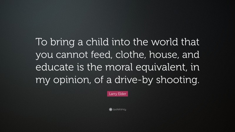 Larry Elder Quote: “To bring a child into the world that you cannot feed, clothe, house, and educate is the moral equivalent, in my opinion, of a drive-by shooting.”