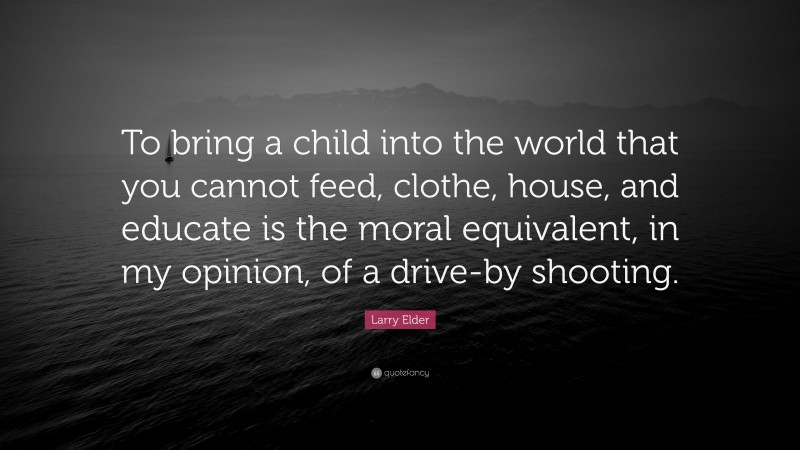 Larry Elder Quote: “To bring a child into the world that you cannot feed, clothe, house, and educate is the moral equivalent, in my opinion, of a drive-by shooting.”