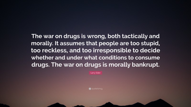 Larry Elder Quote: “The war on drugs is wrong, both tactically and morally. It assumes that people are too stupid, too reckless, and too irresponsible to decide whether and under what conditions to consume drugs. The war on drugs is morally bankrupt.”