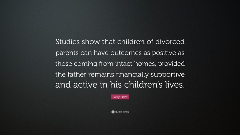 Larry Elder Quote: “Studies show that children of divorced parents can have outcomes as positive as those coming from intact homes, provided the father remains financially supportive and active in his children’s lives.”