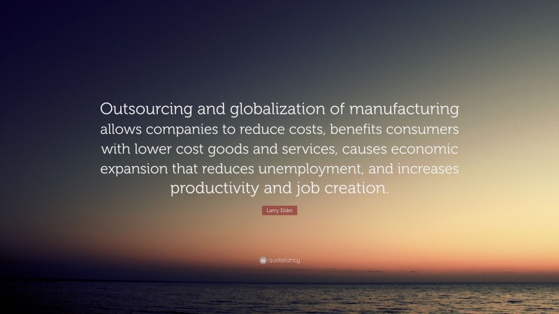 Larry Elder Quote: “Outsourcing and globalization of manufacturing allows companies to reduce costs, benefits consumers with lower cost goods and services, causes economic expansion that reduces unemployment, and increases productivity and job creation.”