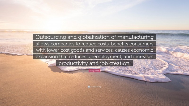 Larry Elder Quote: “Outsourcing and globalization of manufacturing allows companies to reduce costs, benefits consumers with lower cost goods and services, causes economic expansion that reduces unemployment, and increases productivity and job creation.”