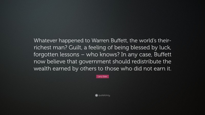 Larry Elder Quote: “Whatever happened to Warren Buffett, the world’s their-richest man? Guilt, a feeling of being blessed by luck, forgotten lessons – who knows? In any case, Buffett now believe that government should redistribute the wealth earned by others to those who did not earn it.”
