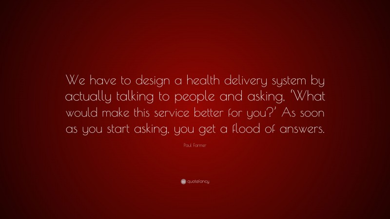 Paul Farmer Quote: “We have to design a health delivery system by actually talking to people and asking, ‘What would make this service better for you?’ As soon as you start asking, you get a flood of answers.”