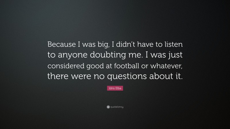 Idris Elba Quote: “Because I was big, I didn’t have to listen to anyone doubting me. I was just considered good at football or whatever, there were no questions about it.”