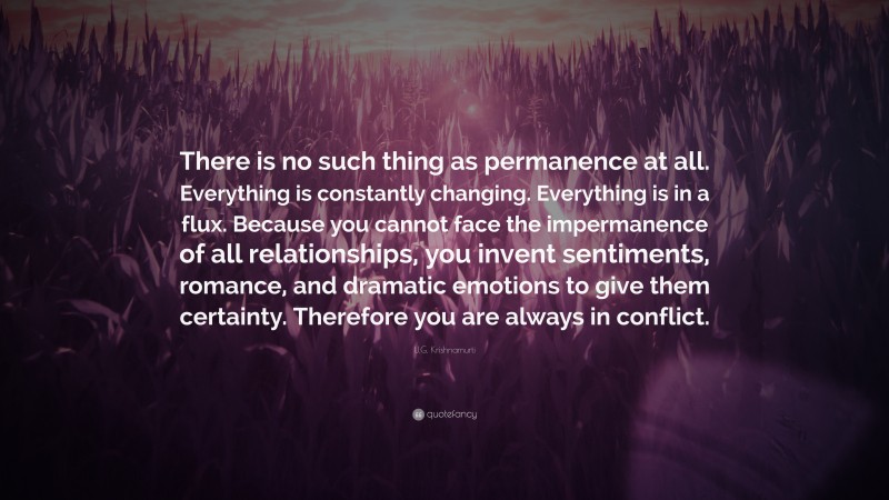 U.G. Krishnamurti Quote: “There is no such thing as permanence at all. Everything is constantly changing. Everything is in a flux. Because you cannot face the impermanence of all relationships, you invent sentiments, romance, and dramatic emotions to give them certainty. Therefore you are always in conflict.”