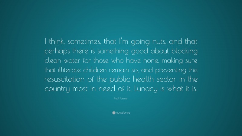 Paul Farmer Quote: “I think, sometimes, that I’m going nuts, and that perhaps there is something good about blocking clean water for those who have none, making sure that illiterate children remain so, and preventing the resuscitation of the public health sector in the country most in need of it. Lunacy is what it is.”