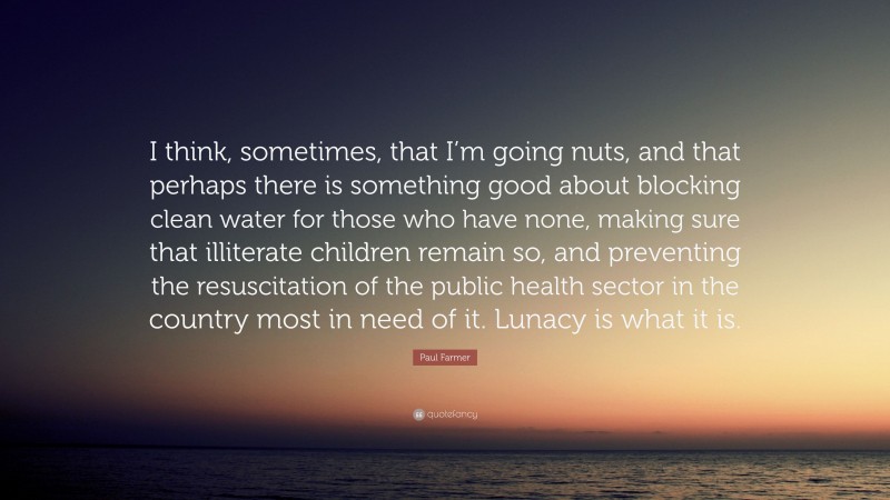 Paul Farmer Quote: “I think, sometimes, that I’m going nuts, and that perhaps there is something good about blocking clean water for those who have none, making sure that illiterate children remain so, and preventing the resuscitation of the public health sector in the country most in need of it. Lunacy is what it is.”