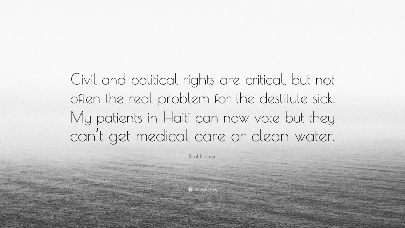 Paul Farmer Quote: “Civil and political rights are critical, but not often the real problem for the destitute sick. My patients in Haiti can now vote but they can’t get medical care or clean water.”