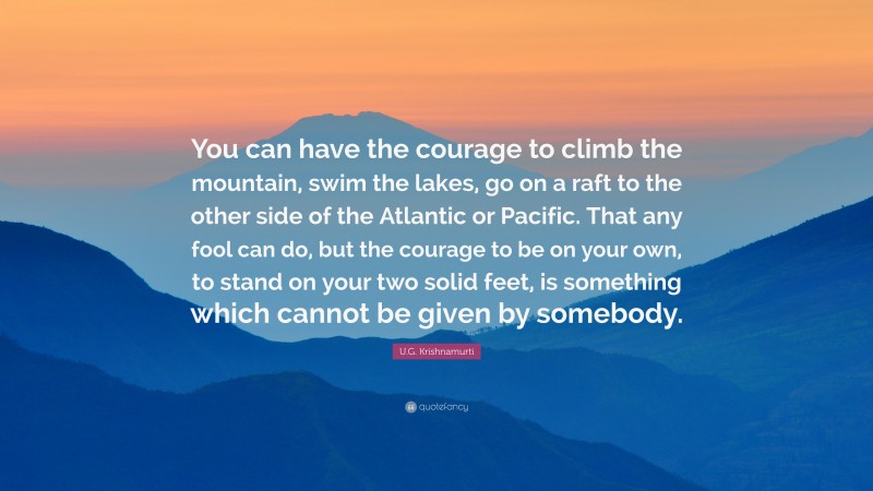 U.G. Krishnamurti Quote: “You can have the courage to climb the mountain, swim the lakes, go on a raft to the other side of the Atlantic or Pacific. That any fool can do, but the courage to be on your own, to stand on your two solid feet, is something which cannot be given by somebody.”