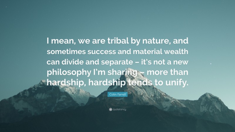 Colin Farrell Quote: “I mean, we are tribal by nature, and sometimes success and material wealth can divide and separate – it’s not a new philosophy I’m sharing – more than hardship, hardship tends to unify.”