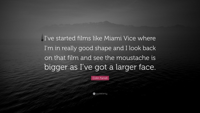 Colin Farrell Quote: “I’ve started films like Miami Vice where I’m in really good shape and I look back on that film and see the moustache is bigger as I’ve got a larger face.”