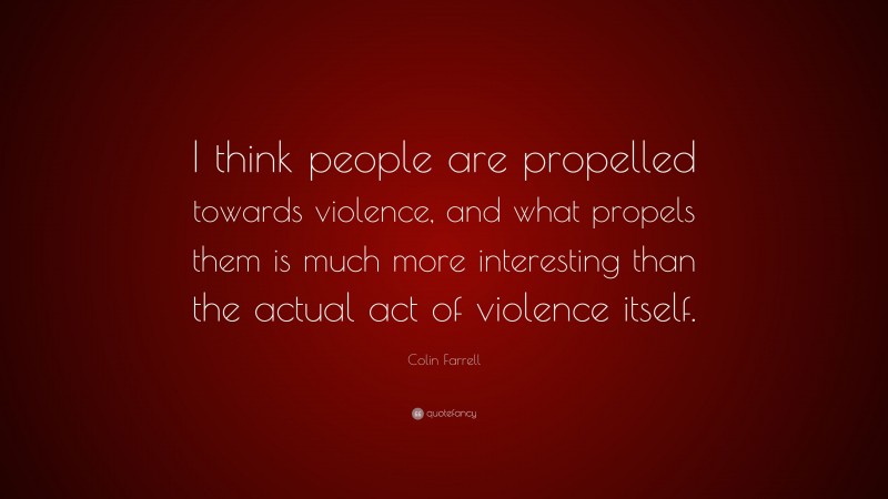 Colin Farrell Quote: “I think people are propelled towards violence, and what propels them is much more interesting than the actual act of violence itself.”