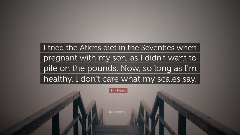 Britt Ekland Quote: “I tried the Atkins diet in the Seventies when pregnant with my son, as I didn’t want to pile on the pounds. Now, so long as I’m healthy, I don’t care what my scales say.”