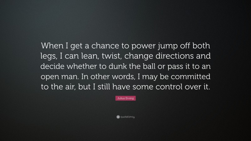Julius Erving Quote: “When I get a chance to power jump off both legs, I can lean, twist, change directions and decide whether to dunk the ball or pass it to an open man. In other words, I may be committed to the air, but I still have some control over it.”