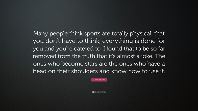 Julius Erving Quote: “Many people think sports are totally physical, that you don’t have to think, everything is done for you and you’re catered to, I found that to be so far removed from the truth that it’s almost a joke. The ones who become stars are the ones who have a head on their shoulders and know how to use it.”