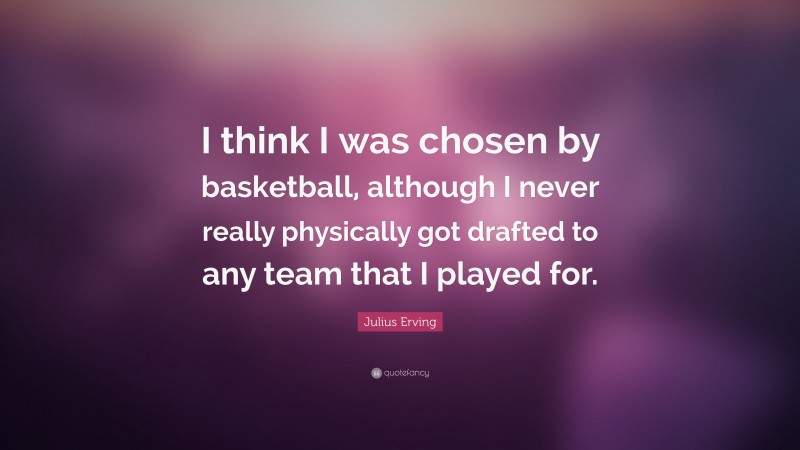 Julius Erving Quote: “I think I was chosen by basketball, although I never really physically got drafted to any team that I played for.”